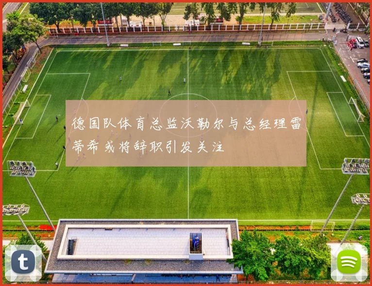 德国队体育总监沃勒尔与总经理雷蒂希或将辞职引发关注