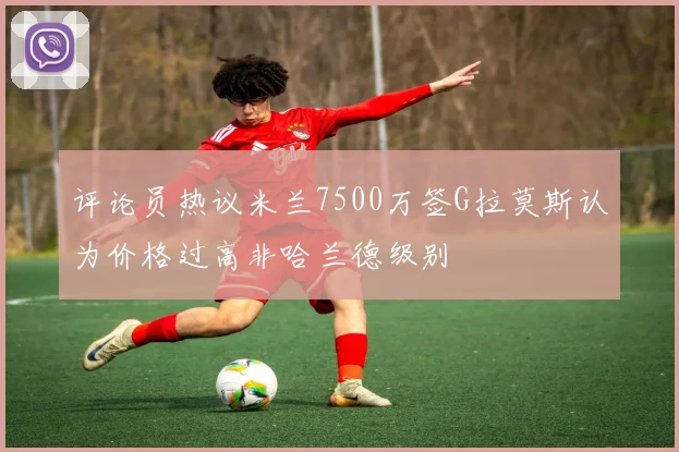 评论员热议米兰7500万签G拉莫斯认为价格过高非哈兰德级别