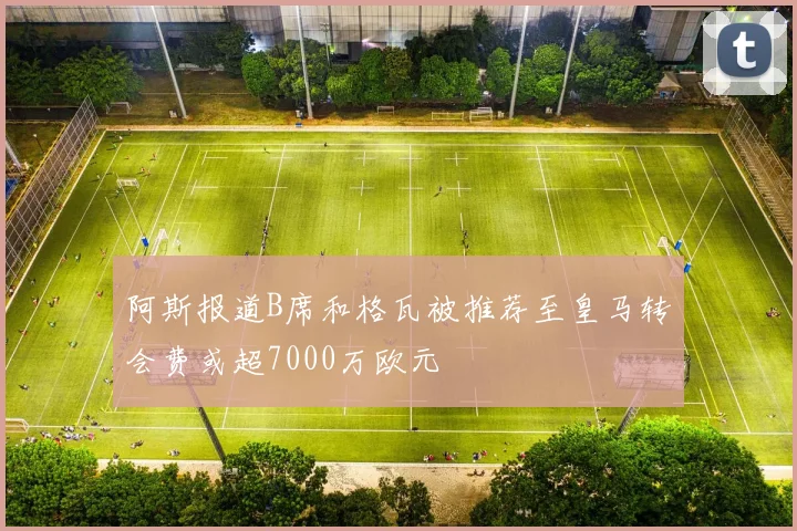 阿斯报道B席和格瓦被推荐至皇马转会费或超7000万欧元