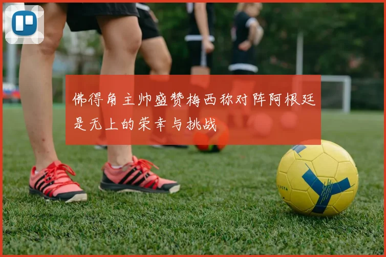 佛得角主帅盛赞梅西称对阵阿根廷是无上的荣幸与挑战