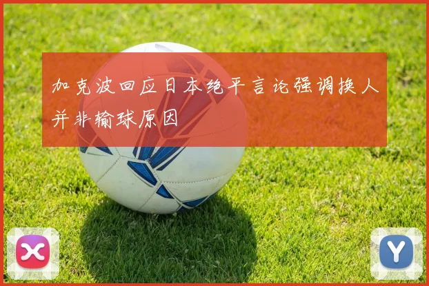 加克波回应日本绝平言论强调换人并非输球原因