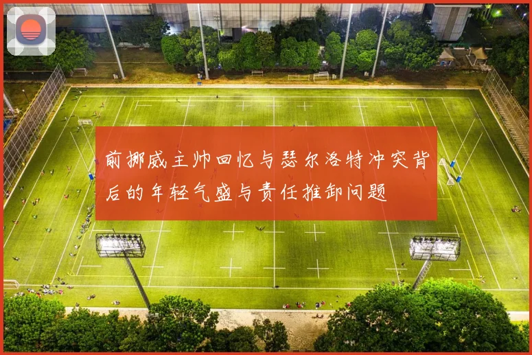 前挪威主帅回忆与瑟尔洛特冲突背后的年轻气盛与责任推卸问题