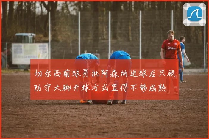 切尔西前球员批阿森纳进球后只顾防守大脚开球方式显得不够成熟