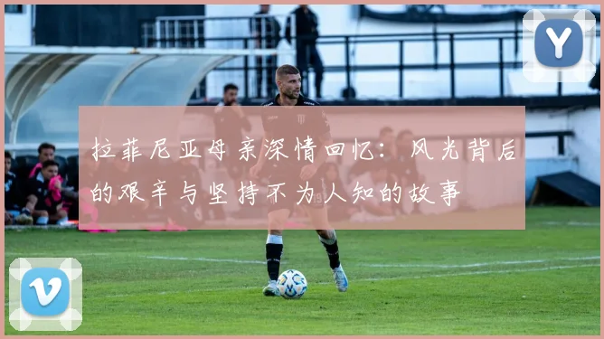 拉菲尼亚母亲深情回忆：风光背后的艰辛与坚持不为人知的故事