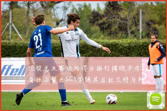 现役总决赛场均得分排行揭晓字母哥独占鳌头SGA紧随其后杜兰特与约基奇争夺第三