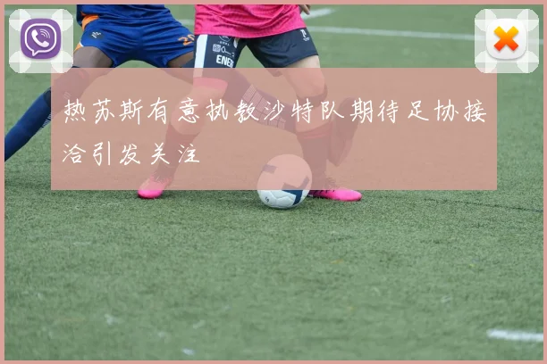 热苏斯有意执教沙特队期待足协接洽引发关注