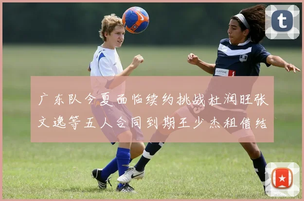 广东队今夏面临续约挑战杜润旺张文逸等五人合同到期王少杰租借结束
