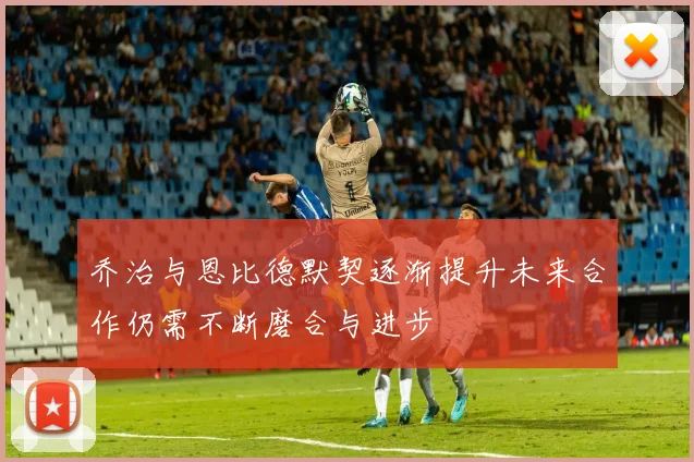 乔治与恩比德默契逐渐提升未来合作仍需不断磨合与进步