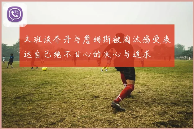 文班谈乔丹与詹姆斯被淘汰感受表达自己绝不甘心的决心与追求