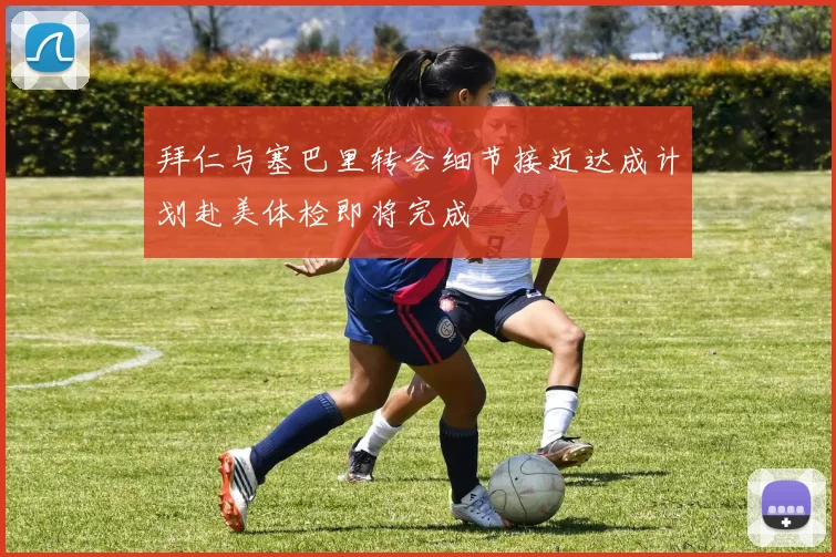 拜仁与塞巴里转会细节接近达成计划赴美体检即将完成
