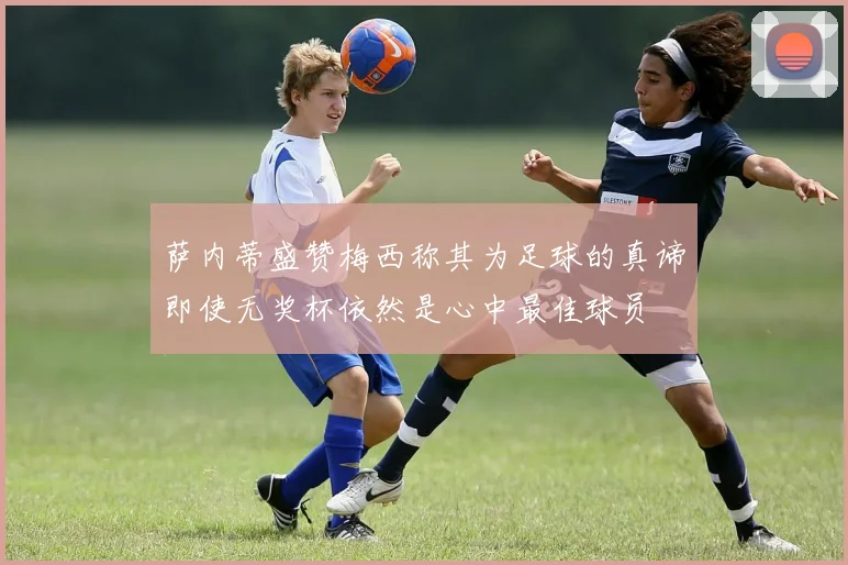 萨内蒂盛赞梅西称其为足球的真谛即使无奖杯依然是心中最佳球员