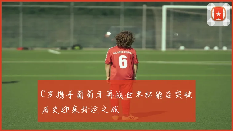 C罗携手葡萄牙再战世界杯能否突破历史迎来好运之旅