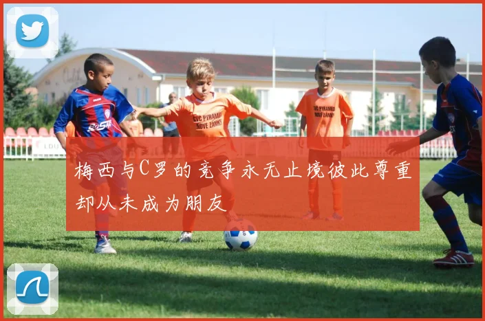 梅西与C罗的竞争永无止境彼此尊重却从未成为朋友