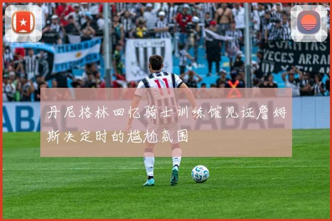 丹尼格林回忆骑士训练馆见证詹姆斯决定时的尴尬氛围